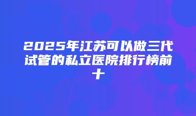2025年江苏可以做三代试管的私立医院排行榜前十