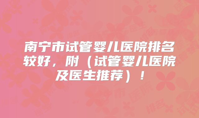 南宁市试管婴儿医院排名较好,附(试管婴儿医院及医生推荐)!