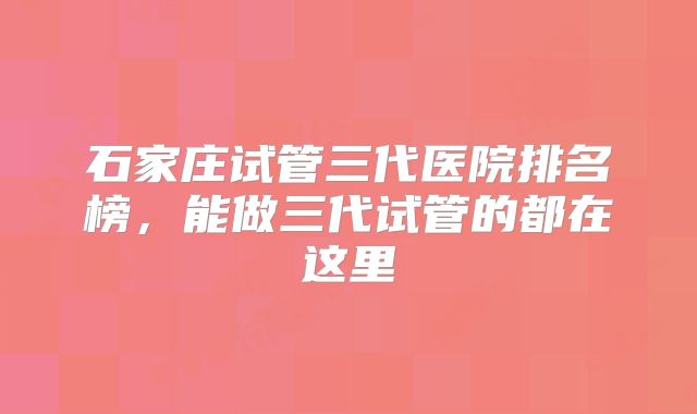 石家庄试管三代医院排名榜，能做三代试管的都在这里