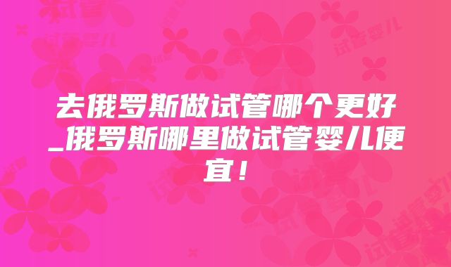 去俄罗斯做试管哪个更好_俄罗斯哪里做试管婴儿便宜！
