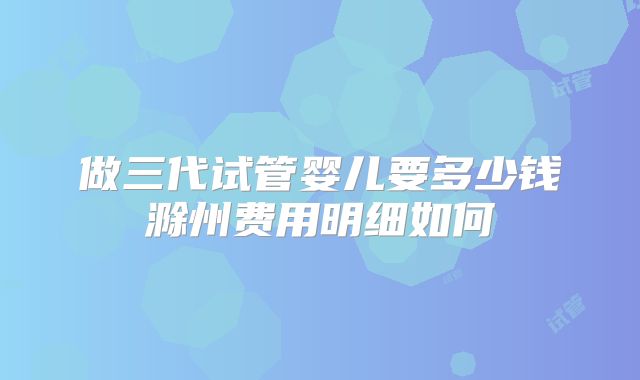 做三代试管婴儿要多少钱滁州费用明细如何