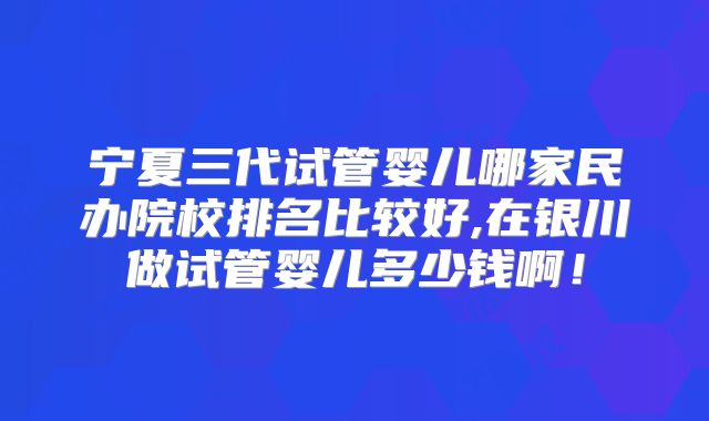 宁夏三代试管婴儿哪家民办院校排名比较好,在银川做试管婴儿多少钱啊！
