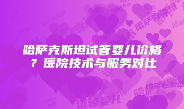 哈萨克斯坦试管婴儿价格？医院技术与服务对比