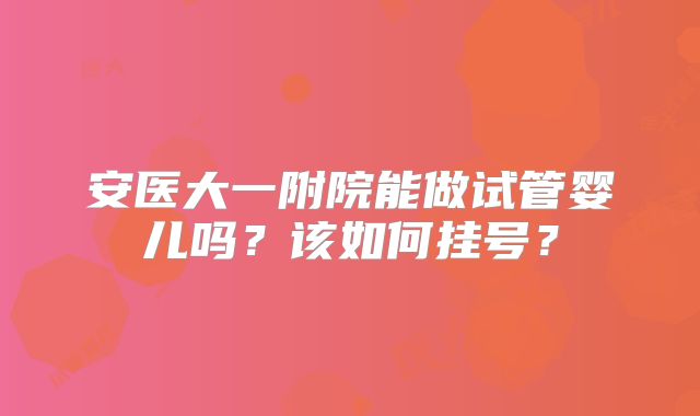 安医大一附院能做试管婴儿吗?该如何挂号?