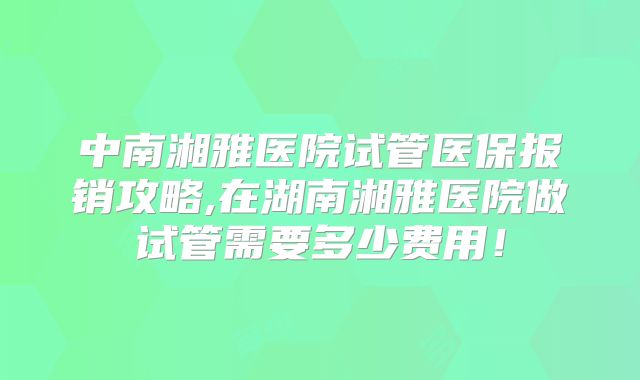 中南湘雅医院试管医保报销攻略,在湖南湘雅医院做试管需要多少费用!