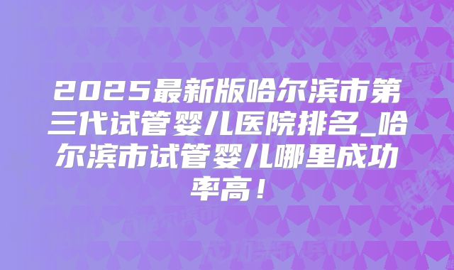 2025最新版哈尔滨市第三代试管婴儿医院排名_哈尔滨市试管婴儿哪里成功率高!
