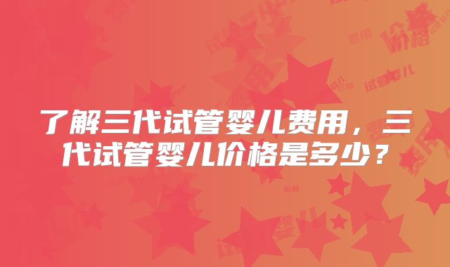 了解三代试管婴儿费用，三代试管婴儿价格是多少？