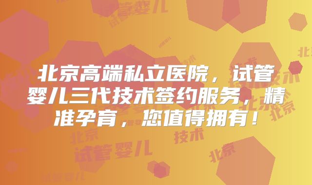 北京高端私立医院，试管婴儿三代技术签约服务，精准孕育，您值得拥有！