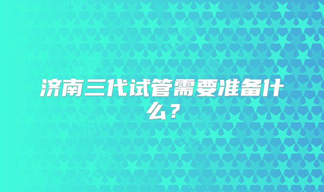 济南三代试管需要准备什么?