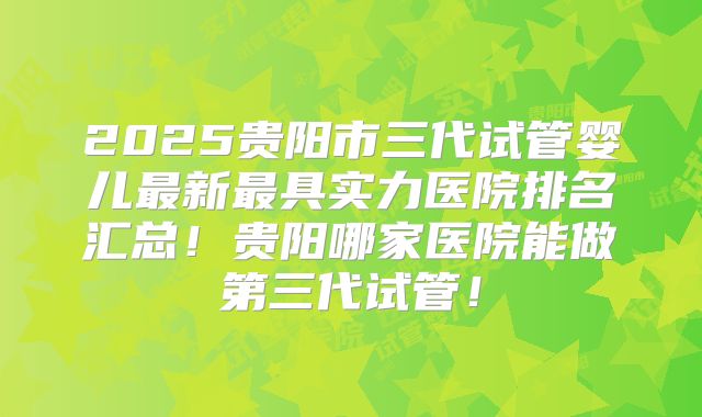 2025贵阳市三代试管婴儿最新最具实力医院排名汇总!贵阳哪家医院能做第三代试管!