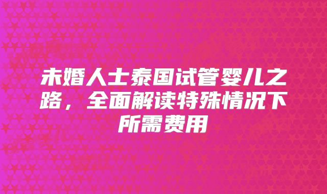 未婚人士泰国试管婴儿之路,全面解读特殊情况下所需费用