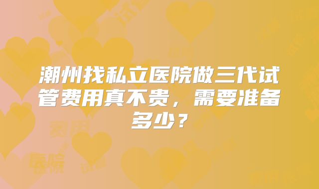 潮州找私立医院做三代试管费用真不贵，需要准备多少？