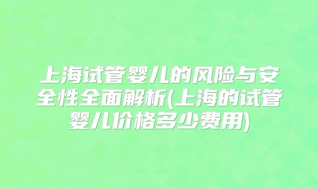 上海试管婴儿的风险与安全性全面解析(上海的试管婴儿价格多少费用)