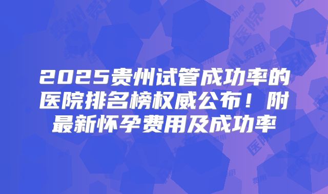 2025贵州试管成功率的医院排名榜权威公布！附最新怀孕费用及成功率