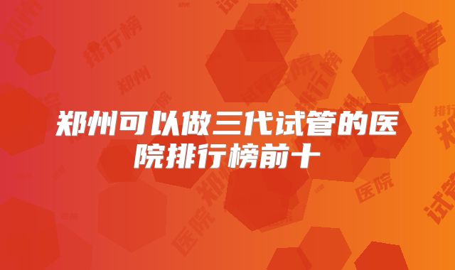 郑州可以做三代试管的医院排行榜前十
