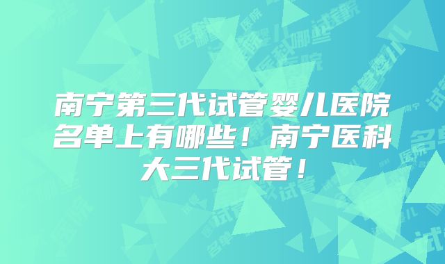 南宁第三代试管婴儿医院名单上有哪些!南宁医科大三代试管!