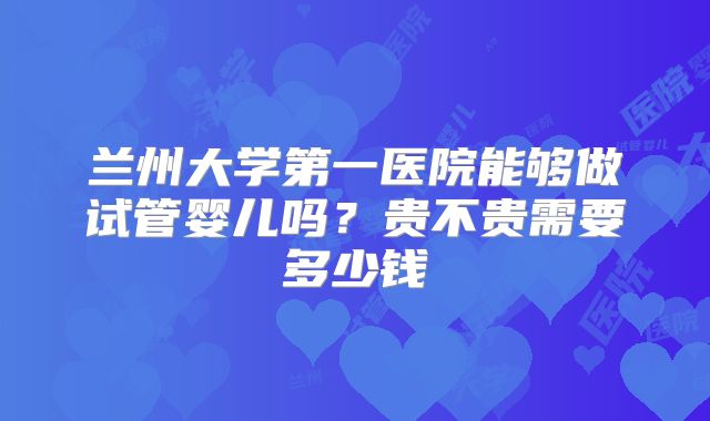 兰州大学第一医院能够做试管婴儿吗?贵不贵需要多少钱