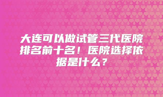 大连可以做试管三代医院排名前十名!医院选择依据是什么?