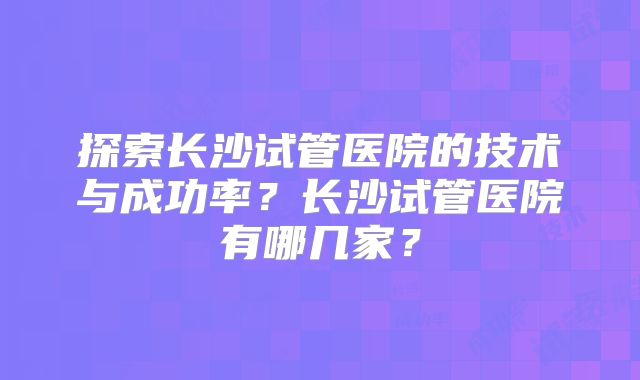 探索长沙试管医院的技术与成功率?长沙试管医院有哪几家?