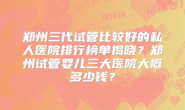 郑州三代试管比较好的私人医院排行榜单揭晓?郑州试管婴儿三大医院大概多少钱?