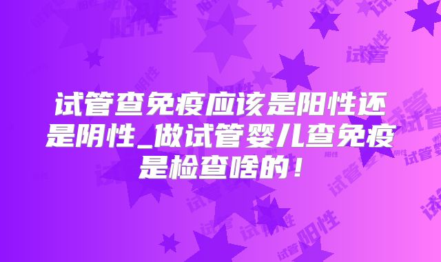 试管查免疫应该是阳性还是阴性_做试管婴儿查免疫是检查啥的！