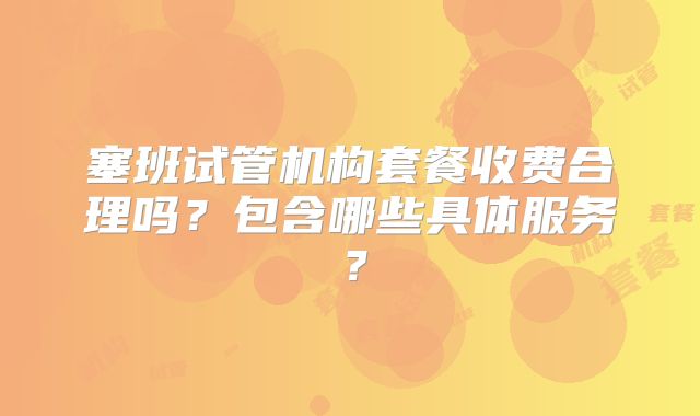 塞班试管机构套餐收费合理吗？包含哪些具体服务？