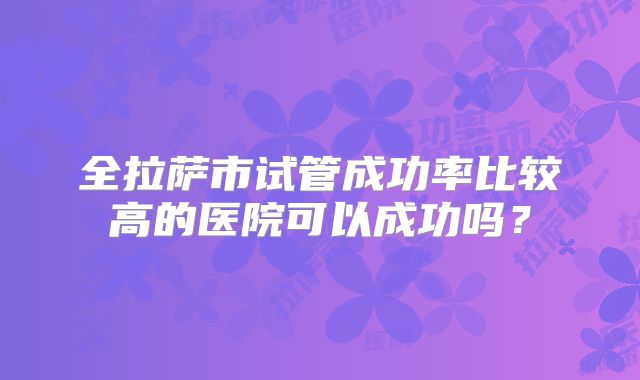 全拉萨市试管成功率比较高的医院可以成功吗？