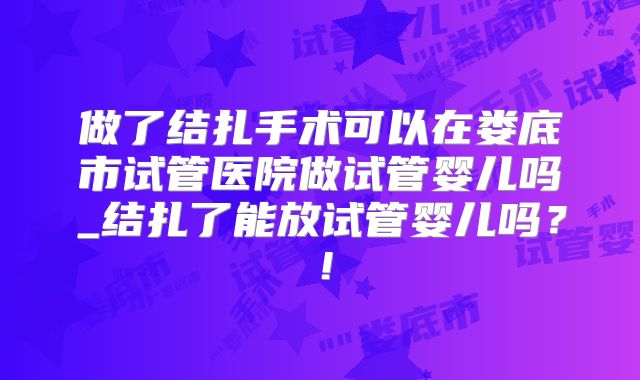 做了结扎手术可以在娄底市试管医院做试管婴儿吗_结扎了能放试管婴儿吗？！