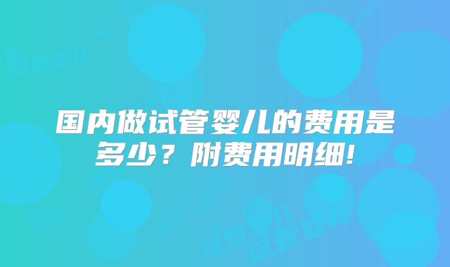 国内做试管婴儿的费用是多少？附费用明细!
