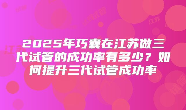 2025年巧囊在江苏做三代试管的成功率有多少？如何提升三代试管成功率