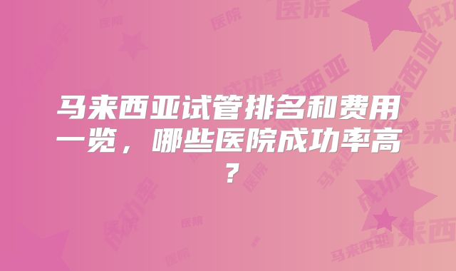 马来西亚试管排名和费用一览,哪些医院成功率高?