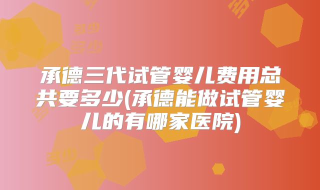 承德三代试管婴儿费用总共要多少(承德能做试管婴儿的有哪家医院)