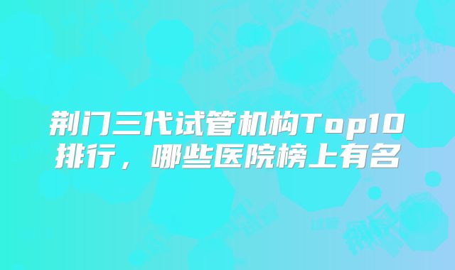 荆门三代试管机构Top10排行，哪些医院榜上有名