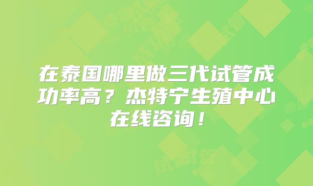 在泰国哪里做三代试管成功率高？杰特宁生殖中心在线咨询！