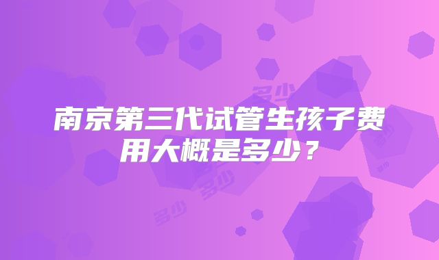 南京第三代试管生孩子费用大概是多少？