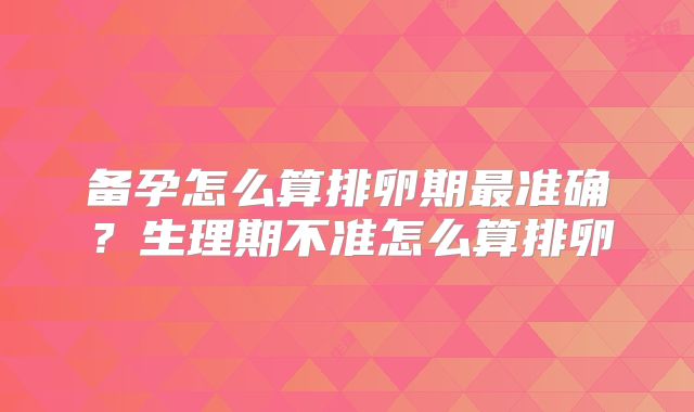 备孕怎么算排卵期最准确?生理期不准怎么算排卵