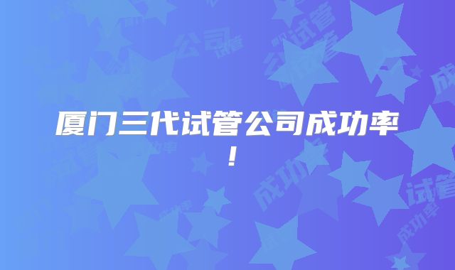 厦门三代试管公司成功率！