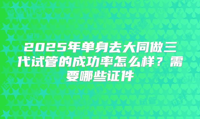 2025年单身去大同做三代试管的成功率怎么样？需要哪些证件