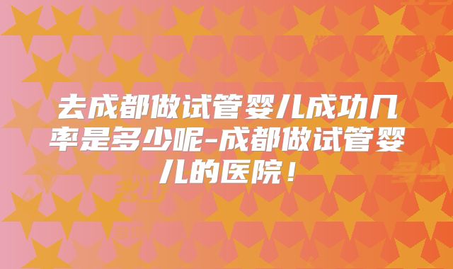 去成都做试管婴儿成功几率是多少呢-成都做试管婴儿的医院！