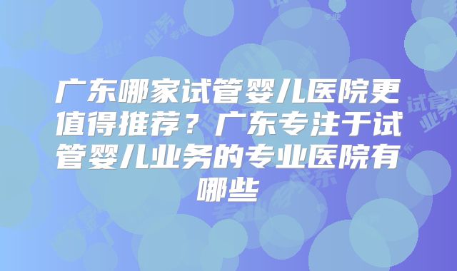 广东哪家试管婴儿医院更值得推荐？广东专注于试管婴儿业务的专业医院有哪些
