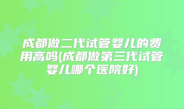 成都做二代试管婴儿的费用高吗(成都做第三代试管婴儿哪个医院好)