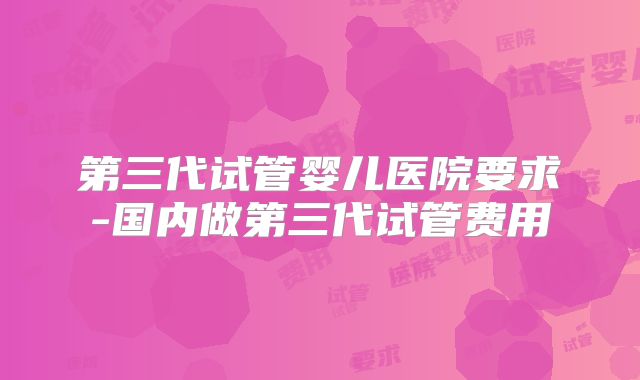 第三代试管婴儿医院要求-国内做第三代试管费用