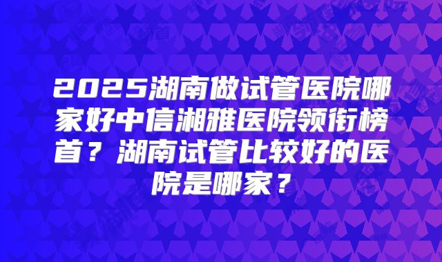 2025湖南做试管医院哪家好中信湘雅医院领衔榜首？湖南试管比较好的医院是哪家？
