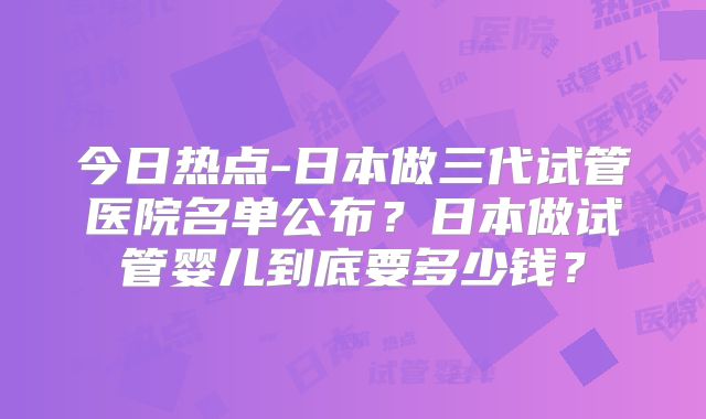 今日热点-日本做三代试管医院名单公布？日本做试管婴儿到底要多少钱？