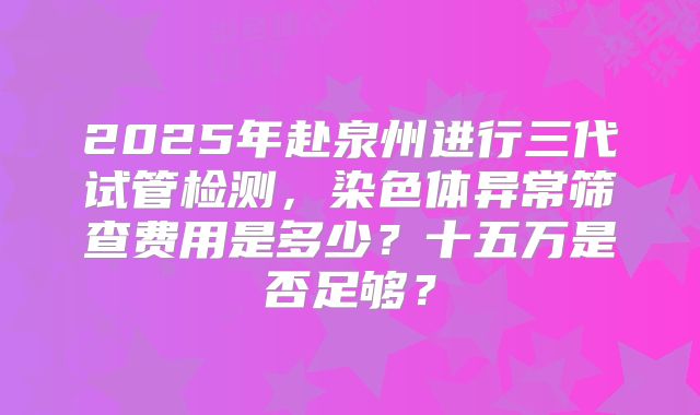 2025年赴泉州进行三代试管检测，染色体异常筛查费用是多少？十五万是否足够？