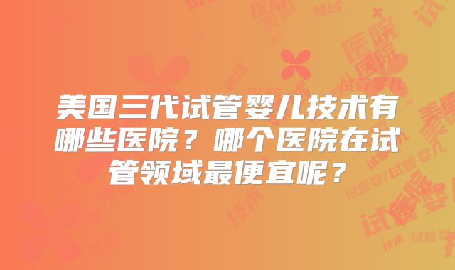 美国三代试管婴儿技术有哪些医院？哪个医院在试管领域最便宜呢？