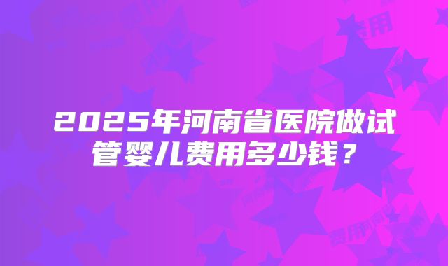 2025年河南省医院做试管婴儿费用多少钱？