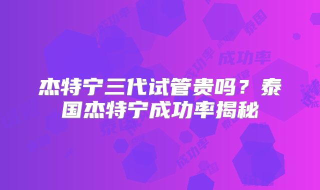 杰特宁三代试管贵吗?泰国杰特宁成功率揭秘