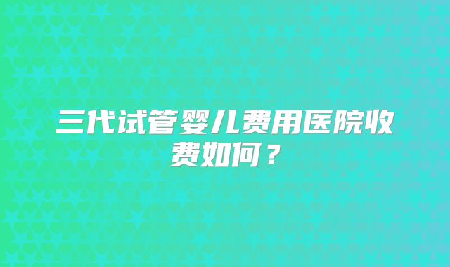 三代试管婴儿费用医院收费如何?