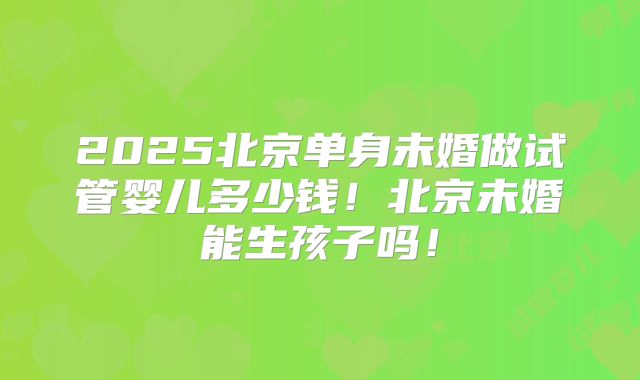 2025北京单身未婚做试管婴儿多少钱！北京未婚能生孩子吗！